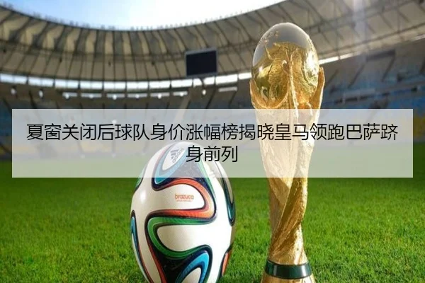 夏窗关闭后球队身价涨幅榜揭晓皇马领跑巴萨跻身前列